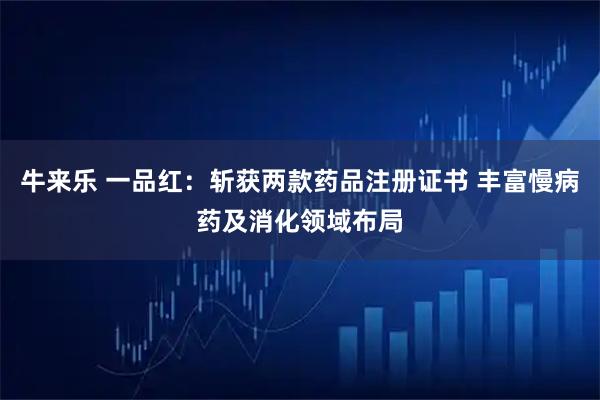牛来乐 一品红：斩获两款药品注册证书 丰富慢病药及消化领域布局