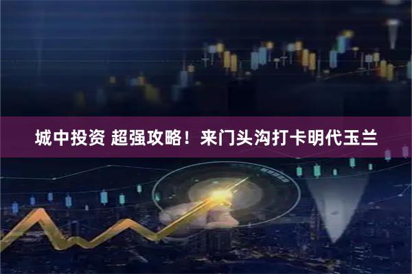 城中投资 超强攻略！来门头沟打卡明代玉兰
