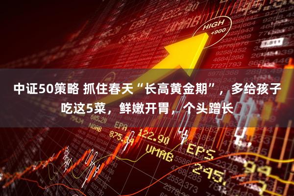 中证50策略 抓住春天“长高黄金期”，多给孩子吃这5菜，鲜嫩开胃，个头蹭长