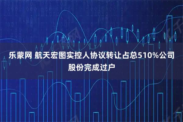 乐蒙网 航天宏图实控人协议转让占总510%公司股份完成过户