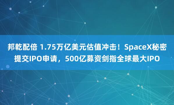邦乾配倍 1.75万亿美元估值冲击！SpaceX秘密提交IPO申请，500亿募资剑指全球最大IPO