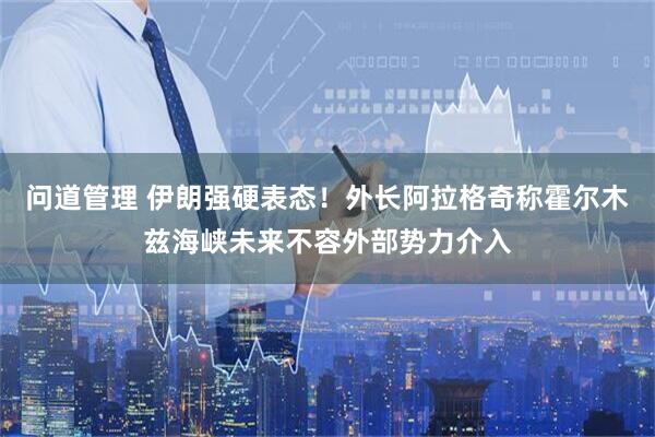 问道管理 伊朗强硬表态！外长阿拉格奇称霍尔木兹海峡未来不容外部势力介入