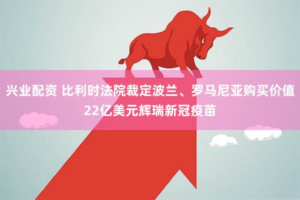 兴业配资 比利时法院裁定波兰、罗马尼亚购买价值22亿美元辉瑞新冠疫苗