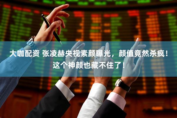 大咖配资 张凌赫央视素颜曝光，颜值竟然杀疯！这个神颜也藏不住了！