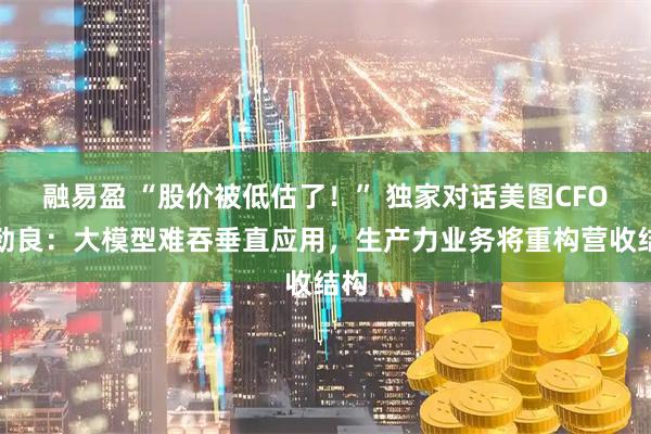 融易盈 “股价被低估了！” 独家对话美图CFO颜劲良：大模型难吞垂直应用，生产力业务将重构营收结构