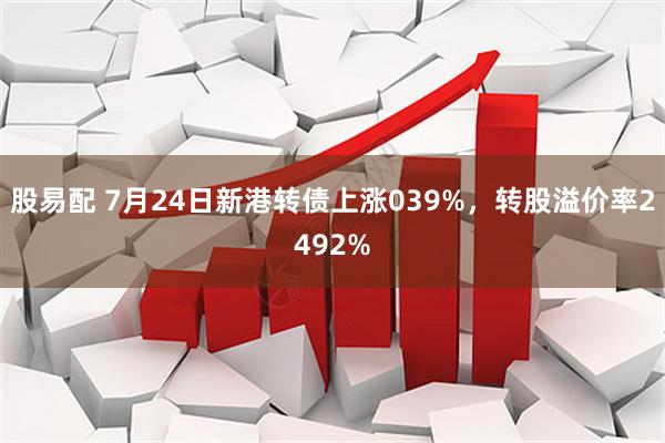 股易配 7月24日新港转债上涨039%，转股溢价率2492%