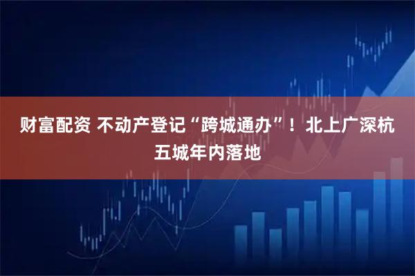 财富配资 不动产登记“跨城通办”！北上广深杭五城年内落地