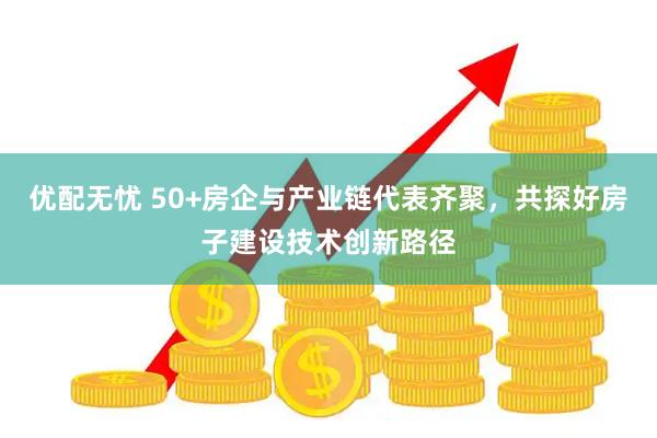 优配无忧 50+房企与产业链代表齐聚，共探好房子建设技术创新路径