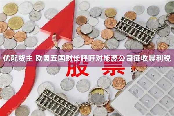 优配货主 欧盟五国财长呼吁对能源公司征收暴利税