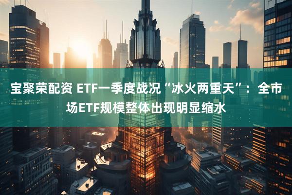 宝聚荣配资 ETF一季度战况“冰火两重天”：全市场ETF规模整体出现明显缩水