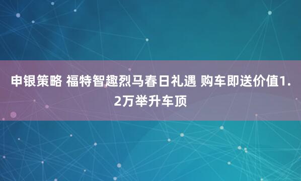 申银策略 福特智趣烈马春日礼遇 购车即送价值1.2万举升车顶