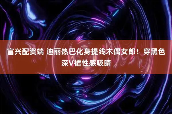 富兴配资端 迪丽热巴化身提线木偶女郎！穿黑色深V裙性感吸睛