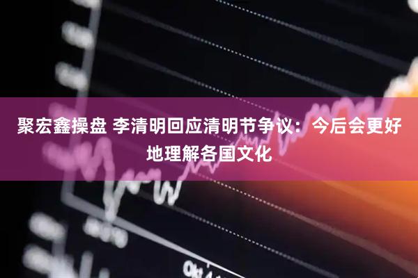 聚宏鑫操盘 李清明回应清明节争议：今后会更好地理解各国文化