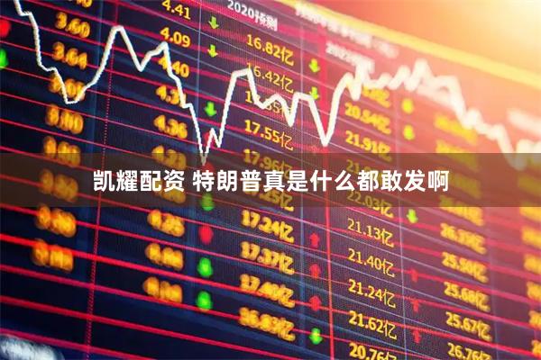 凯耀配资 特朗普真是什么都敢发啊